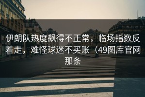 伊朗队热度飙得不正常，临场指数反着走，难怪球迷不买账（49图库官网那条