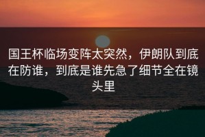 国王杯临场变阵太突然，伊朗队到底在防谁，到底是谁先急了细节全在镜头里