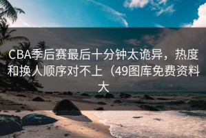 CBA季后赛最后十分钟太诡异，热度和换人顺序对不上（49图库免费资料大